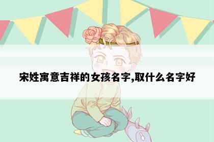 宋姓寓意吉祥的女孩名字,取什么名字好