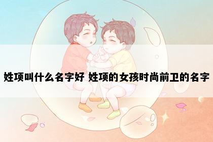 姓项叫什么名字好 姓项的女孩时尚前卫的名字