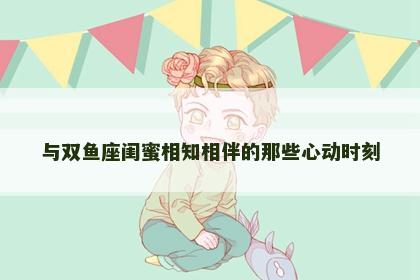 与双鱼座闺蜜相知相伴的那些心动时刻
