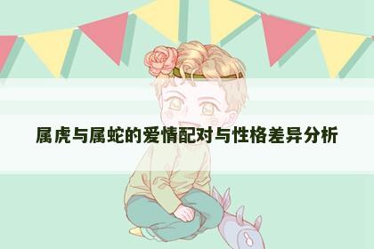 属虎与属蛇的爱情配对与性格差异分析
