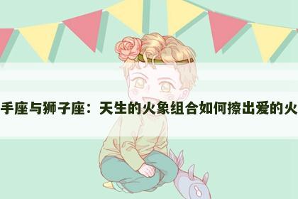 射手座与狮子座：天生的火象组合如何擦出爱的火花