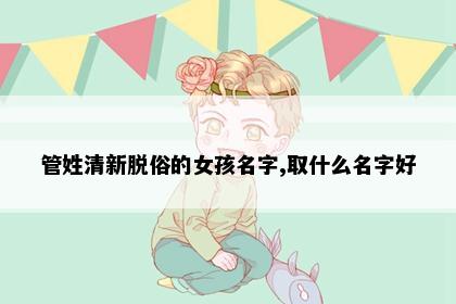 管姓清新脱俗的女孩名字,取什么名字好