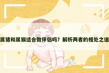 属猪和属猴适合做伴侣吗？解析两者的相处之道