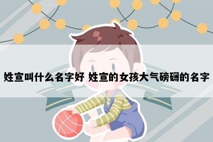 姓宣叫什么名字好 姓宣的女孩大气磅礴的名字