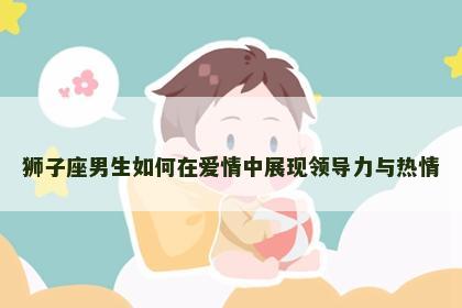 狮子座男生如何在爱情中展现领导力与热情