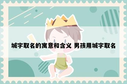 城字取名的寓意和含义 男孩用城字取名