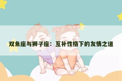 双鱼座与狮子座：互补性格下的友情之道