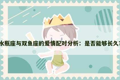 水瓶座与双鱼座的爱情配对分析：是否能够长久？