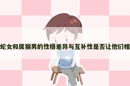 属蛇女和属猴男的性格差异与互补性是否让他们相配