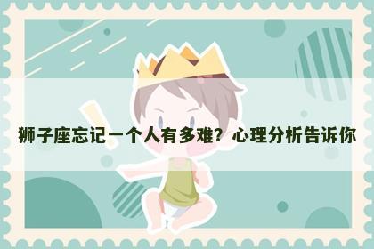 狮子座忘记一个人有多难？心理分析告诉你