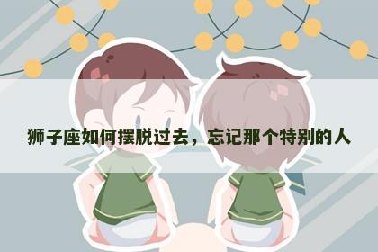 狮子座如何摆脱过去，忘记那个特别的人