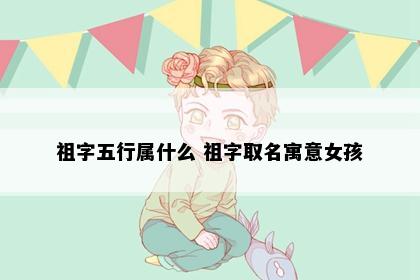 祖字五行属什么 祖字取名寓意女孩