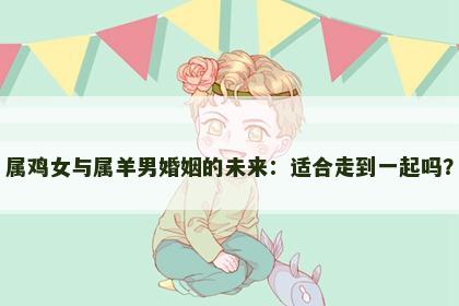 属鸡女与属羊男婚姻的未来：适合走到一起吗？