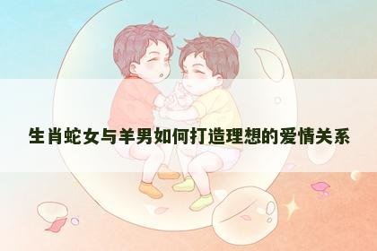 生肖蛇女与羊男如何打造理想的爱情关系