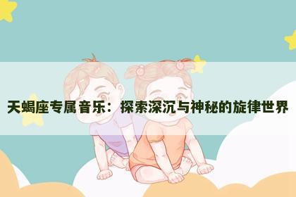 天蝎座专属音乐：探索深沉与神秘的旋律世界