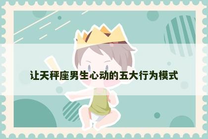 让天秤座男生心动的五大行为模式