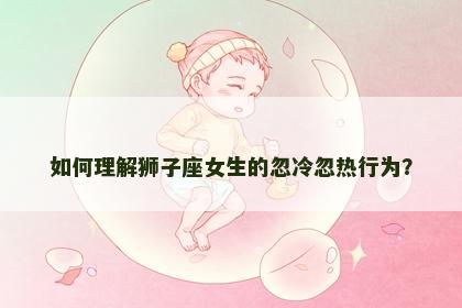 如何理解狮子座女生的忽冷忽热行为？