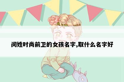 闵姓时尚前卫的女孩名字,取什么名字好