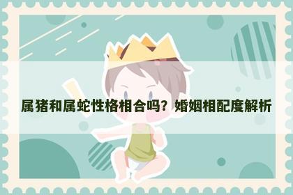属猪和属蛇性格相合吗？婚姻相配度解析