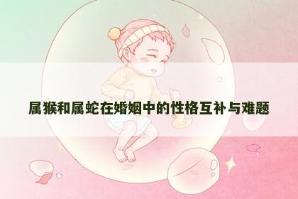 属猴和属蛇在婚姻中的性格互补与难题