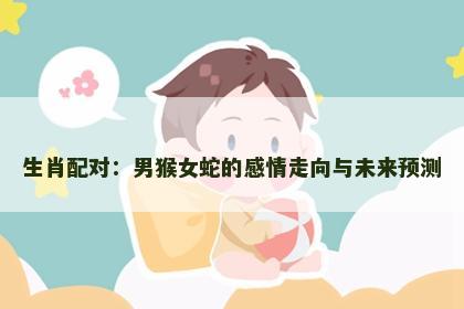 生肖配对：男猴女蛇的感情走向与未来预测