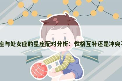 天秤座与处女座的星座配对分析：性格互补还是冲突不断？