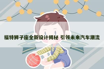 福特狮子座全新设计揭秘 引领未来汽车潮流