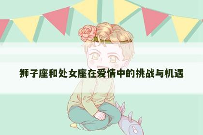 狮子座和处女座在爱情中的挑战与机遇