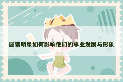 属猪明星如何影响他们的事业发展与形象