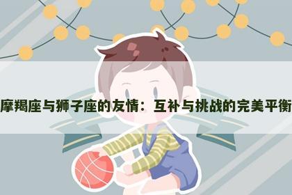 摩羯座与狮子座的友情：互补与挑战的完美平衡
