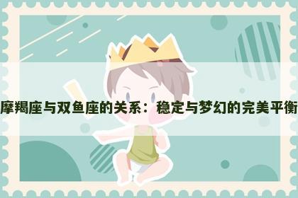 摩羯座与双鱼座的关系：稳定与梦幻的完美平衡