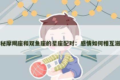 揭秘摩羯座和双鱼座的星座配对：感情如何相互滋养