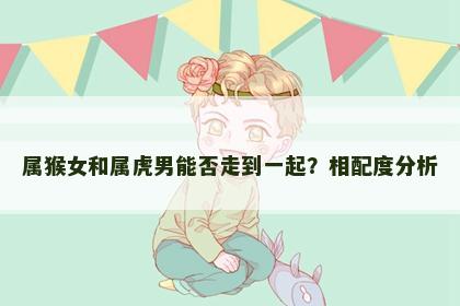 属猴女和属虎男能否走到一起？相配度分析