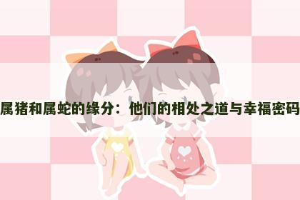 属猪和属蛇的缘分：他们的相处之道与幸福密码
