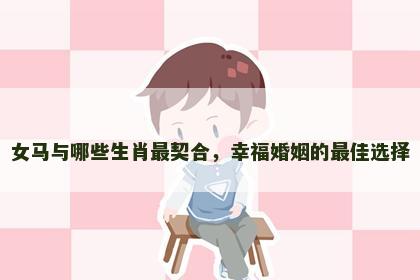 女马与哪些生肖最契合，幸福婚姻的最佳选择