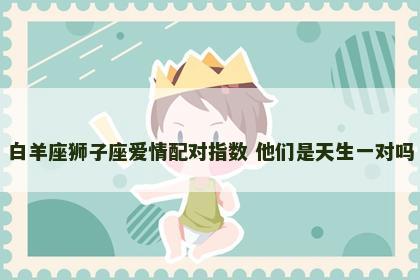 白羊座狮子座爱情配对指数 他们是天生一对吗