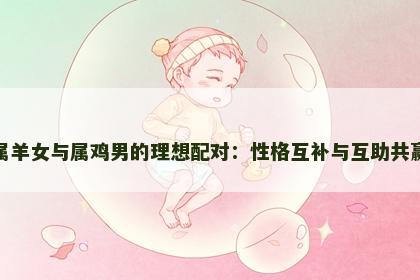 属羊女与属鸡男的理想配对：性格互补与互助共赢