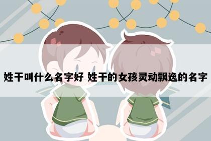 姓干叫什么名字好 姓干的女孩灵动飘逸的名字