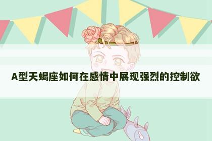 A型天蝎座如何在感情中展现强烈的控制欲