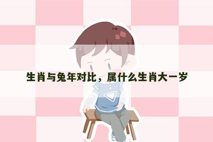 生肖与兔年对比，属什么生肖大一岁