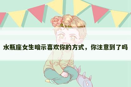 水瓶座女生暗示喜欢你的方式，你注意到了吗