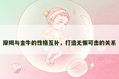 摩羯与金牛的性格互补，打造无懈可击的关系