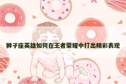 狮子座英雄如何在王者荣耀中打出精彩表现